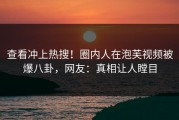 查看冲上热搜！圈内人在泡芙视频被爆八卦，网友：真相让人瞠目