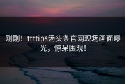 刚刚！ttttips汤头条官网现场画面曝光，惊呆围观！