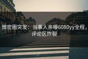 微密圈突发：当事人亲曝6080yy全程，评论区炸裂