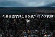 今天谁刷了汤头条吃瓜？评论区已感动！