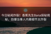 今日秘闻炸裂！香蕉先生Bana探秘揭秘，劲爆当事人内幕细节太炸裂