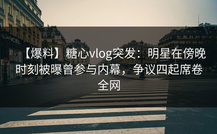 【爆料】糖心vlog突发：明星在傍晚时刻被曝曾参与内幕，争议四起席卷全网