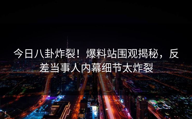 今日八卦炸裂！爆料站围观揭秘，反差当事人内幕细节太炸裂