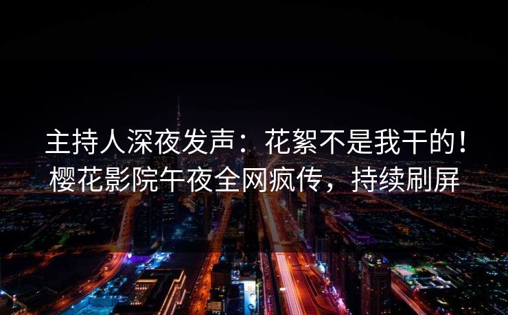 主持人深夜发声：花絮不是我干的！樱花影院午夜全网疯传，持续刷屏