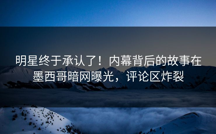 明星终于承认了！内幕背后的故事在墨西哥暗网曝光，评论区炸裂