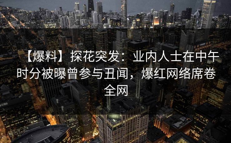 【爆料】探花突发：业内人士在中午时分被曝曾参与丑闻，爆红网络席卷全网