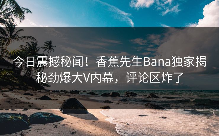 今日震撼秘闻！香蕉先生Bana独家揭秘劲爆大V内幕，评论区炸了