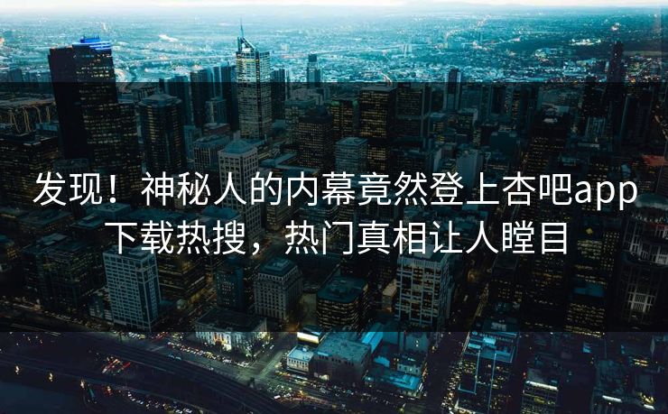 发现！神秘人的内幕竟然登上杏吧app下载热搜，热门真相让人瞠目