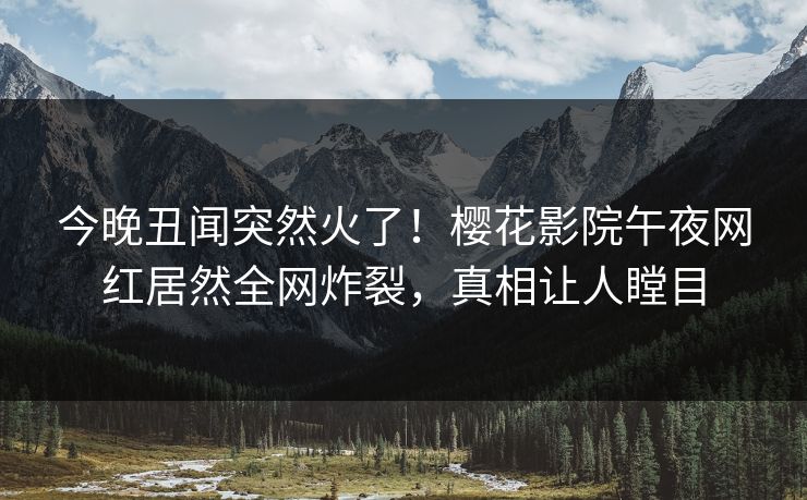今晚丑闻突然火了！樱花影院午夜网红居然全网炸裂，真相让人瞠目