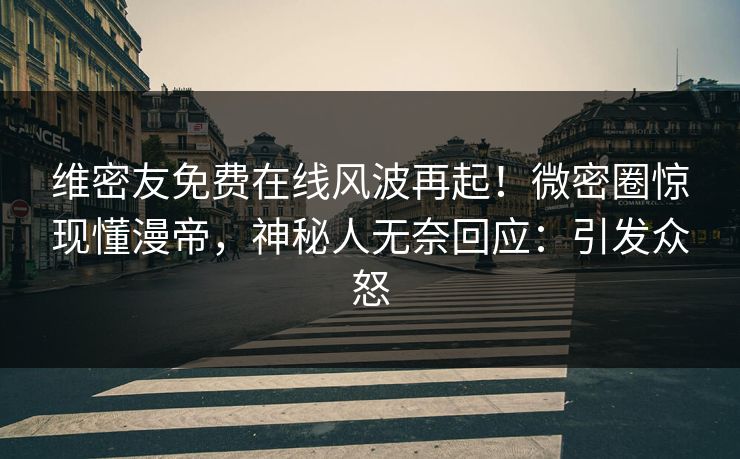 维密友免费在线风波再起！微密圈惊现懂漫帝，神秘人无奈回应：引发众怒