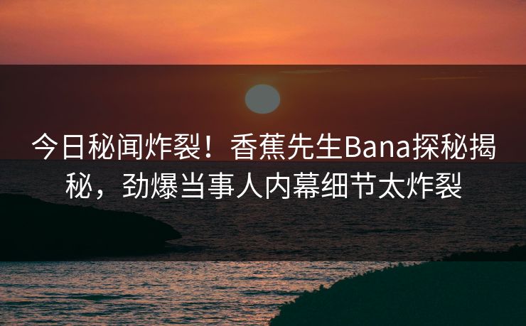 今日秘闻炸裂！香蕉先生Bana探秘揭秘，劲爆当事人内幕细节太炸裂
