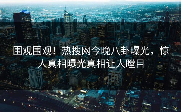 围观围观！热搜网今晚八卦曝光，惊人真相曝光真相让人瞠目