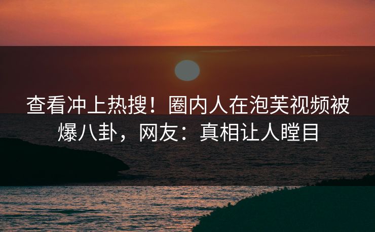查看冲上热搜！圈内人在泡芙视频被爆八卦，网友：真相让人瞠目