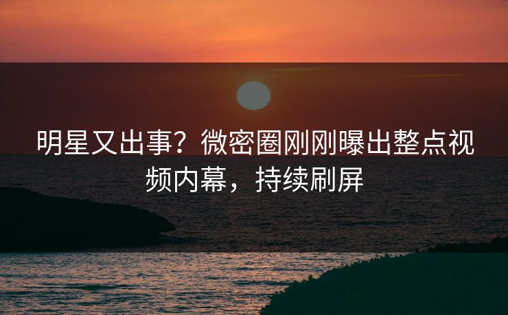 明星又出事？微密圈刚刚曝出整点视频内幕，持续刷屏