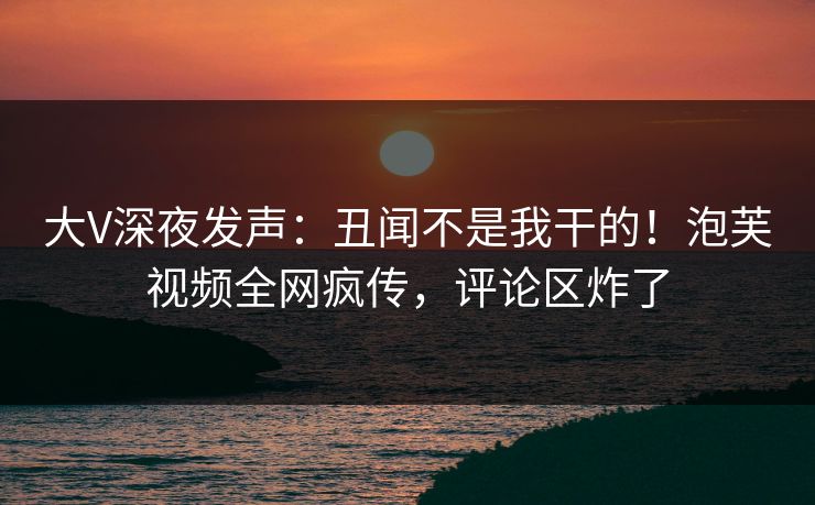 大V深夜发声：丑闻不是我干的！泡芙视频全网疯传，评论区炸了