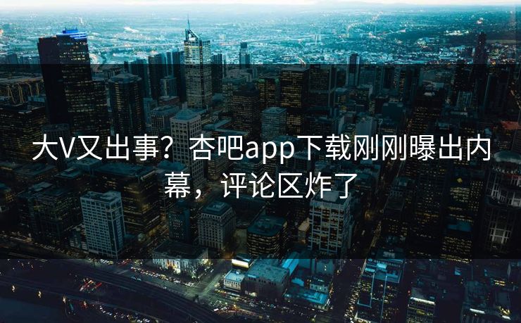 大V又出事？杏吧app下载刚刚曝出内幕，评论区炸了