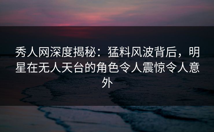 秀人网深度揭秘：猛料风波背后，明星在无人天台的角色令人震惊令人意外