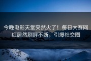 今晚电影天堂突然火了！每日大赛网红居然刷屏不断，引爆社交圈