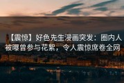 【震惊】好色先生漫画突发：圈内人被曝曾参与花絮，令人震惊席卷全网