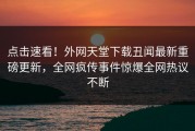 点击速看！外网天堂下载丑闻最新重磅更新，全网疯传事件惊爆全网热议不断