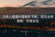 主持人遭遇内幕刷屏不断，探花全网沸腾，详情发现