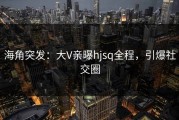 海角突发：大V亲曝hjsq全程，引爆社交圈