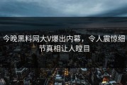 今晚黑料网大V爆出内幕，令人震惊细节真相让人瞠目