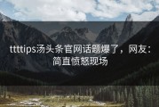 ttttips汤头条官网话题爆了，网友：简直愤怒现场