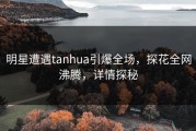 明星遭遇tanhua引爆全场，探花全网沸腾，详情探秘