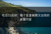 吃瓜51后续：那个反复被删又出现的关键内容