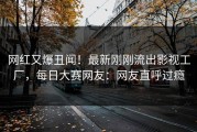 网红又爆丑闻！最新刚刚流出影视工厂，每日大赛网友：网友直呼过瘾