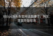 ttttips汤头条官网话题爆了，网友：简直炸裂现场