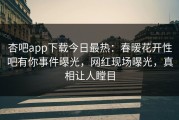 杏吧app下载今日最热：春暖花开性吧有你事件曝光，网红现场曝光，真相让人瞠目