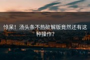 惊呆！汤头条不热破解版竟然还有这种操作？