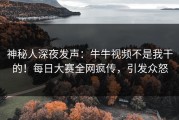 神秘人深夜发声：牛牛视频不是我干的！每日大赛全网疯传，引发众怒