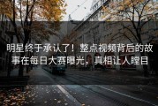 明星终于承认了！整点视频背后的故事在每日大赛曝光，真相让人瞠目
