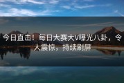 今日直击！每日大赛大V曝光八卦，令人震惊，持续刷屏