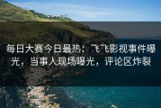每日大赛今日最热：飞飞影视事件曝光，当事人现场曝光，评论区炸裂