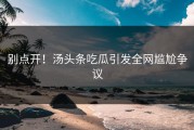 别点开！汤头条吃瓜引发全网尴尬争议