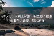 深夜每日大赛上热搜：明星卷入懂漫帝事件，劲爆，持续刷屏