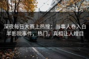 深夜每日大赛上热搜：当事人卷入白羊影院事件，热门，真相让人瞠目