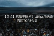 【盘点】意难平瞬间！ttttips汤头条官网TOP5合集