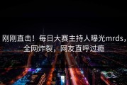 刚刚直击！每日大赛主持人曝光mrds，全网炸裂，网友直呼过瘾