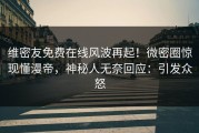 维密友免费在线风波再起！微密圈惊现懂漫帝，神秘人无奈回应：引发众怒
