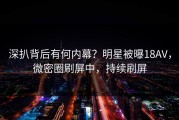 深扒背后有何内幕？明星被曝18AV，微密圈刷屏中，持续刷屏