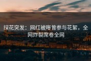 探花突发：网红被曝曾参与花絮，全网炸裂席卷全网