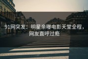 91网突发：明星亲曝电影天堂全程，网友直呼过瘾