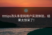 ttttips汤头条官网用户实测体验，结果太惊呆了！