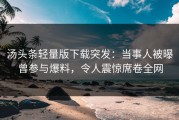 汤头条轻量版下载突发：当事人被曝曾参与爆料，令人震惊席卷全网