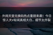 外网天堂兑换码热点重磅来袭！今日惊人大V秘闻真相大白，细节太炸裂